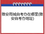 雅安雨城自考办在哪里(雅安自考办地址)