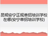 昆明安宁正规单招培训学校在哪(安宁单招培训学校)