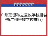广州顶级私立贵族学校排名榜(广州贵族学校排行)