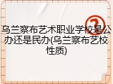 乌兰察布艺术职业学校是公办还是民办(乌兰察布艺校性质)