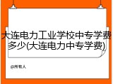 大连电力工业学校中专学费多少(大连电力中专学费)
