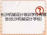 长沙机械设计培训学校有哪些(长沙机械设计学校)