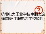 郑州电力工业学校中职怎么样(郑州中职电力学校如何)