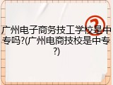 广州电子商务技工学校是中专吗?(广州电商技校是中专?)