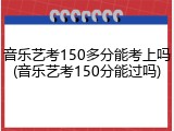 音乐艺考150多分能考上吗(音乐艺考150分能过吗)