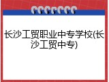 长沙工贸职业中专学校(长沙工贸中专)