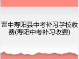 晋中寿阳县中考补习学校收费(寿阳中考补习收费)