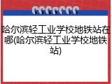 哈尔滨轻工业学校地铁站在哪(哈尔滨轻工业学校地铁站)