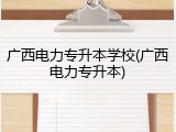 广西电力专升本学校(广西电力专升本)