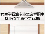 女生学石油专业怎么样职中毕业(女生职中学石油)