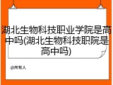 湖北生物科技职业学院是高中吗(湖北生物科技职院是高中吗)