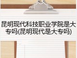昆明现代科技职业学院是大专吗(昆明现代是大专吗)