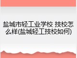 盐城市轻工业学校 技校怎么样(盐城轻工技校如何)