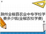 滁州全椒县农业中专学校学费多少钱(全椒农校学费)