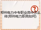 郑州电力中专职业高中怎么样(郑州电力职高如何)
