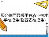 邢台临西县哪里有农业技术学校招生(临西农校招生)