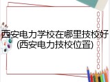 西安电力学校在哪里技校好(西安电力技校位置)