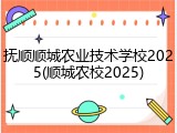 抚顺顺城农业技术学校2025(顺城农校2025)