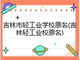 吉林市轻工业学校原名(吉林轻工业校原名)