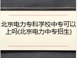 北京电力专科学校中专可以上吗(北京电力中专招生)