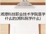 湘潭科技职业技术学院是学什么的(湘科院学什么)