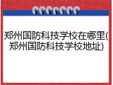 郑州国防科技学校在哪里(郑州国防科技学校地址)