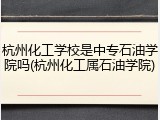 杭州化工学校是中专石油学院吗(杭州化工属石油学院)