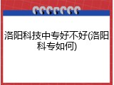 洛阳科技中专好不好(洛阳科专如何)