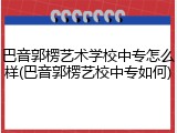 巴音郭楞艺术学校中专怎么样(巴音郭楞艺校中专如何)