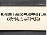 郑州电力高等专科专业代码(郑州电力专科代码)