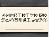 苏州市轻工技工学校 职校怎么样(苏州轻工技校评价)