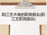 阳江艺术类的职高报名(阳江艺职高报名)