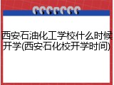 西安石油化工学校什么时候开学(西安石化校开学时间)