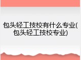 包头轻工技校有什么专业(包头轻工技校专业)