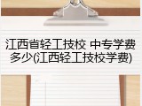江西省轻工技校 中专学费多少(江西轻工技校学费)