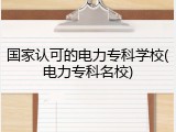国家认可的电力专科学校(电力专科名校)