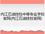 内江石油技校中等专业学校官网(内江石油技校官网)