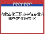 内蒙古化工职业学院专业有哪些(内化院专业)