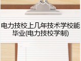 电力技校上几年技术学校能毕业(电力技校学制)