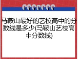 马鞍山最好的艺校高中的分数线是多少(马鞍山艺校高中分数线)