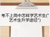 考不上高中怎样学艺术生("艺术生升学途径")