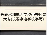 长春水利电力学校中专还是大专(长春水电学校学历)