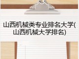 山西机械类专业排名大学(山西机械大学排名)