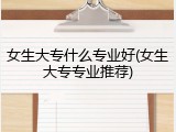 女生大专什么专业好(女生大专专业推荐)