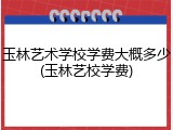 玉林艺术学校学费大概多少(玉林艺校学费)