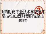 山西财贸职业技术学院是不是技校(山西财贸职院是技校吗)