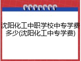 沈阳化工中职学校中专学费多少(沈阳化工中专学费)