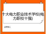 十大电力职业技术学校(电力职校十强)