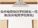 安庆电商培训学校排名一览表(安庆电商学校排名)