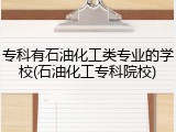 专科有石油化工类专业的学校(石油化工专科院校)
